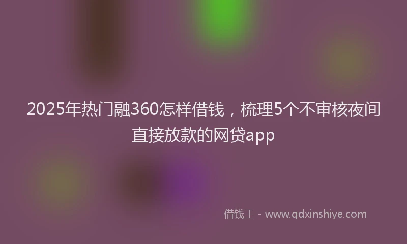 2025年热门融360怎样借钱，梳理5个不审核夜间直接放款的网贷app