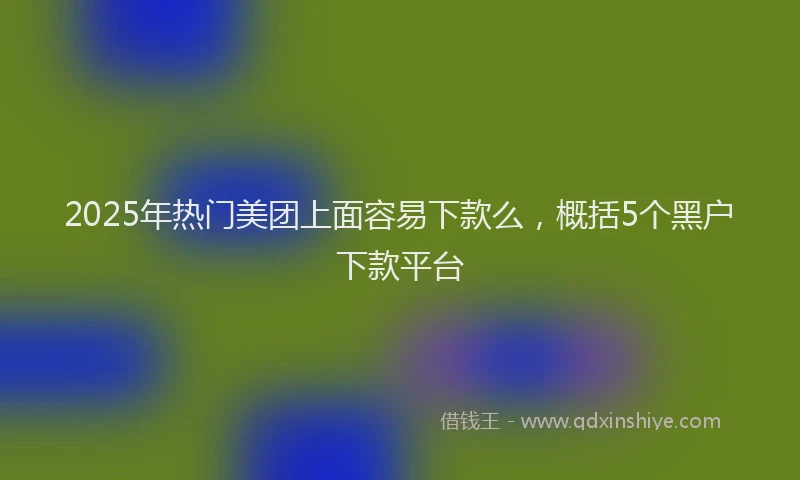 2025年热门美团上面容易下款么，概括5个黑户下款平台