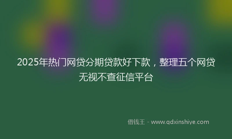 2025年热门网贷分期贷款好下款，整理五个网贷无视不查征信平台