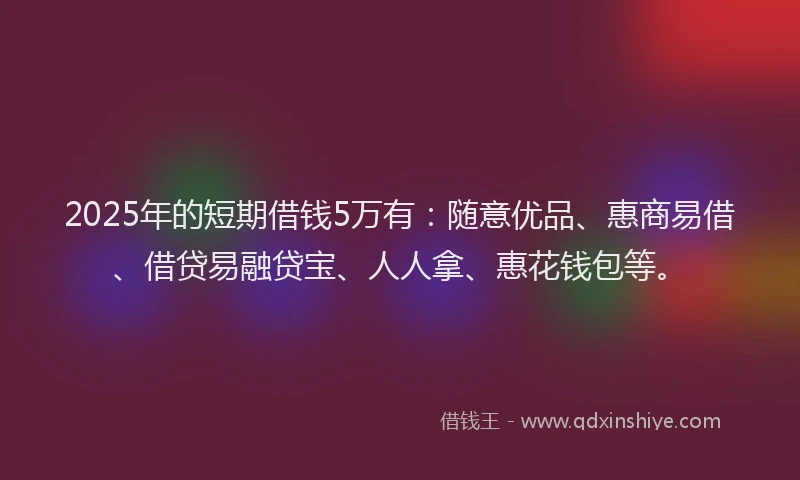 2025年的短期借钱5万有：随意优品、惠商易借、借贷易融贷宝、人人拿、惠花钱包等。