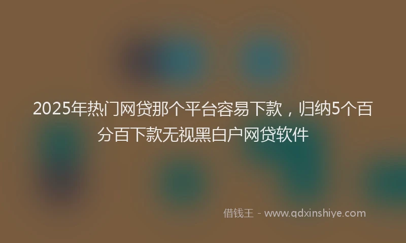 2025年热门网贷那个平台容易下款，归纳5个百分百下款无视黑白户网贷软件