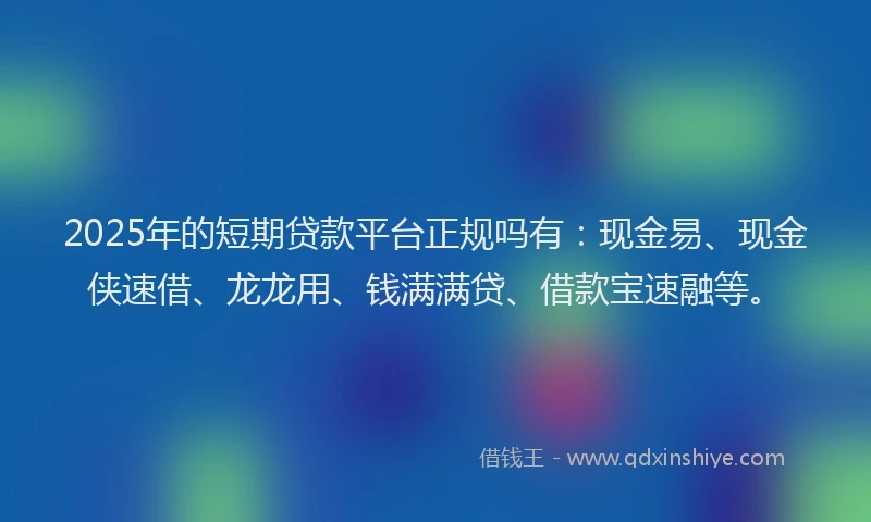 2025年的短期贷款平台正规吗有：现金易、现金侠速借、龙龙用、钱满满贷、借款宝速融等。