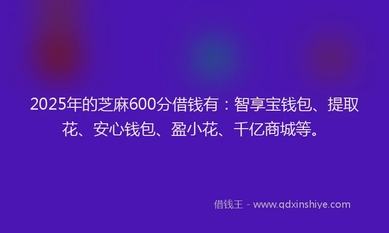 2025年的芝麻600分借钱有：智享宝钱包、提取花、安心钱包、盈小花、千亿商城等。