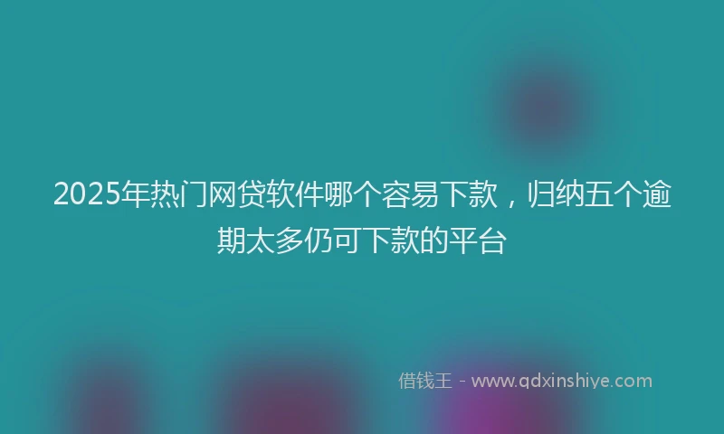 2025年热门网贷软件哪个容易下款，归纳五个逾期太多仍可下款的平台