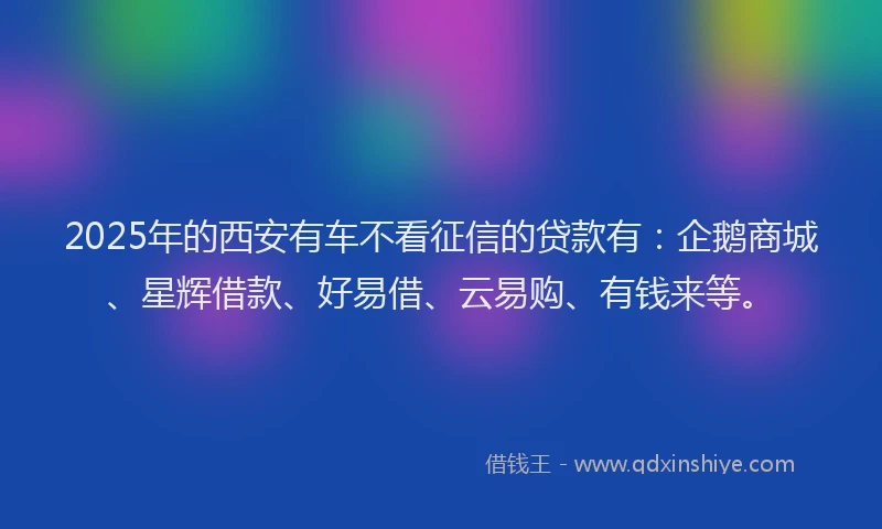 2025年的西安有车不看征信的贷款有：企鹅商城、星辉借款、好易借、云易购、有钱来等。