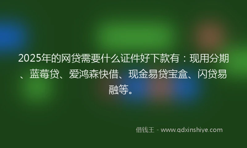 2025年的网贷需要什么证件好下款有：现用分期、蓝莓贷、爱鸿森快借、现金易贷宝盒、闪贷易融等。