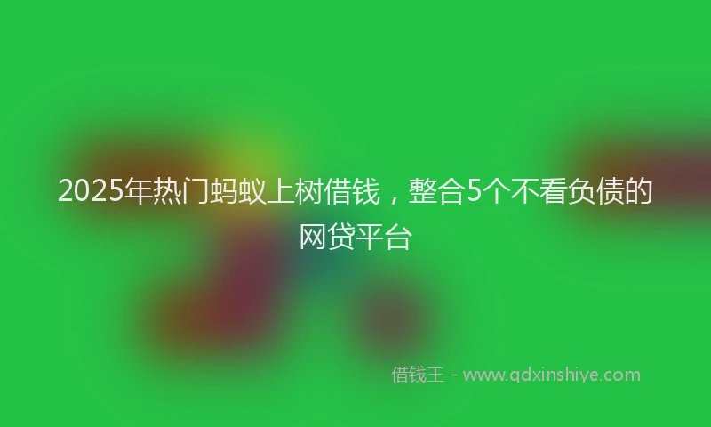 2025年热门蚂蚁上树借钱，整合5个不看负债的网贷平台