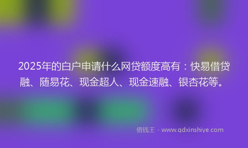2025年的白户申请什么网贷额度高有：快易借贷融、随易花、现金超人、现金速融、银杏花等。