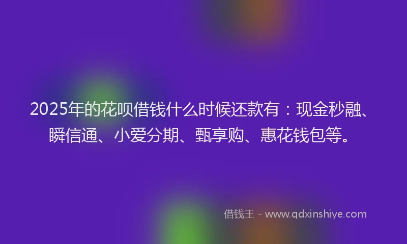 2025年的花呗借钱什么时候还款有：现金秒融、瞬信通、小爱分期、甄享购、惠花钱包等。