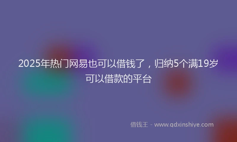 2025年热门网易也可以借钱了，归纳5个满19岁可以借款的平台