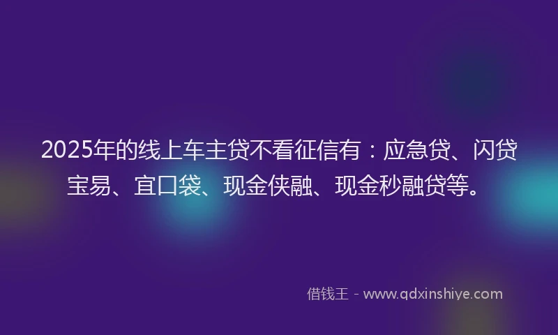 2025年的线上车主贷不看征信有：应急贷、闪贷宝易、宜口袋、现金侠融、现金秒融贷等。