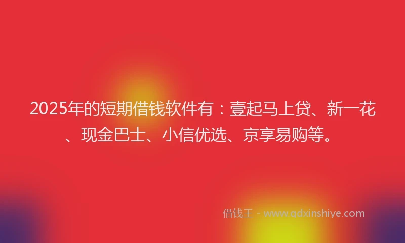 2025年的短期借钱软件有：壹起马上贷、新一花、现金巴士、小信优选、京享易购等。