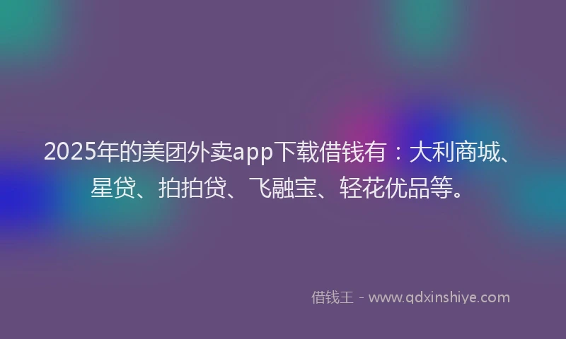 2025年的美团外卖app下载借钱有：大利商城、星贷、拍拍贷、飞融宝、轻花优品等。