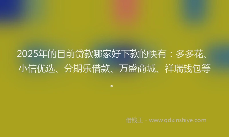2025年的目前贷款哪家好下款的快有：多多花、小信优选、分期乐借款、万盛商城、祥瑞钱包等。