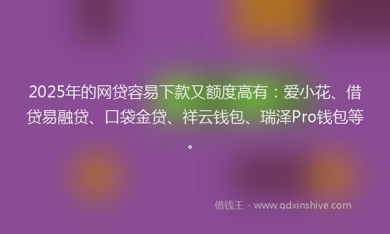 2025年的网贷容易下款又额度高有：爱小花、借贷易融贷、口袋金贷、祥云钱包、瑞泽Pro钱包等。