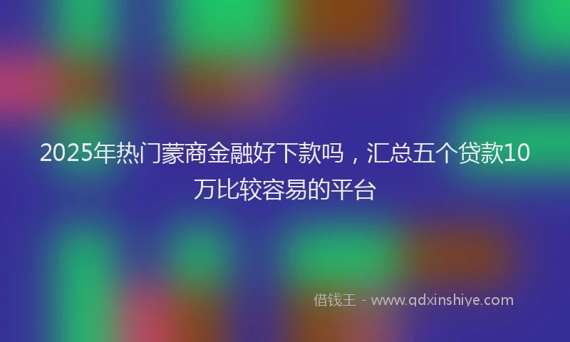 2025年热门蒙商金融好下款吗，汇总五个贷款10万比较容易的平台