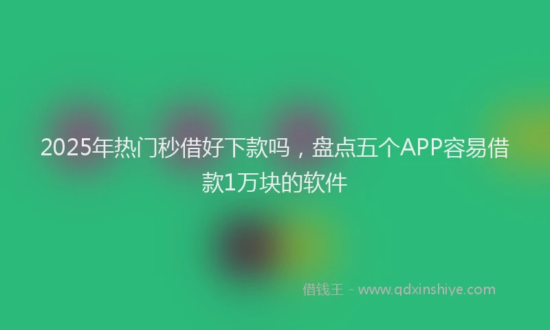2025年热门秒借好下款吗，盘点五个APP容易借款1万块的软件