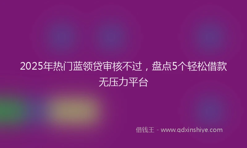 2025年热门蓝领贷审核不过，盘点5个轻松借款无压力平台