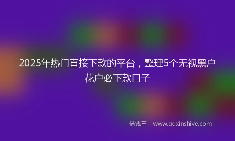 2025年热门直接下款的平台，整理5个无视黑户花户必下款口子