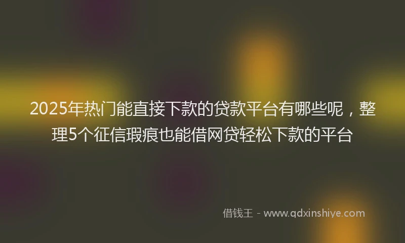 2025年热门能直接下款的贷款平台有哪些呢，整理5个征信瑕疵也能借网贷轻松下款的平台