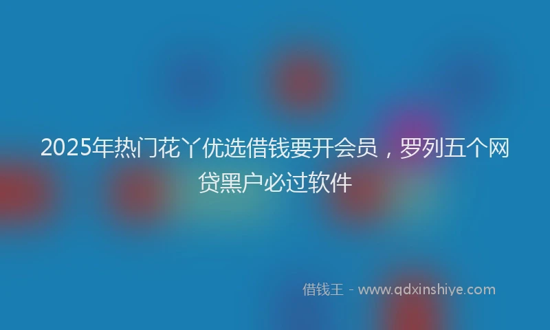 2025年热门花丫优选借钱要开会员，罗列五个网贷黑户必过软件