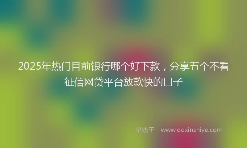 2025年热门目前银行哪个好下款，分享五个不看征信网贷平台放款快的口子