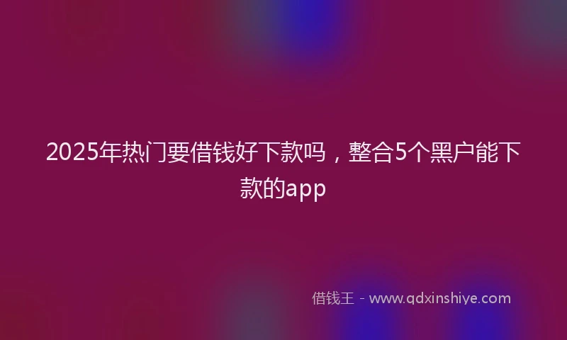 2025年热门要借钱好下款吗，整合5个黑户能下款的app