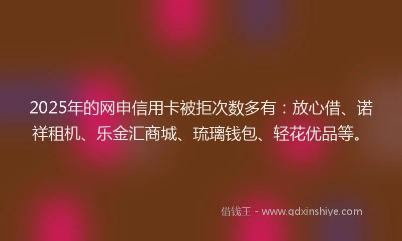 2025年的网申信用卡被拒次数多有：放心借、诺祥租机、乐金汇商城、琉璃钱包、轻花优品等。