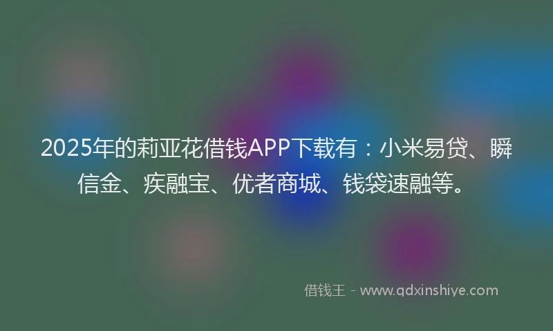 2025年的莉亚花借钱APP下载有：小米易贷、瞬信金、疾融宝、优者商城、钱袋速融等。