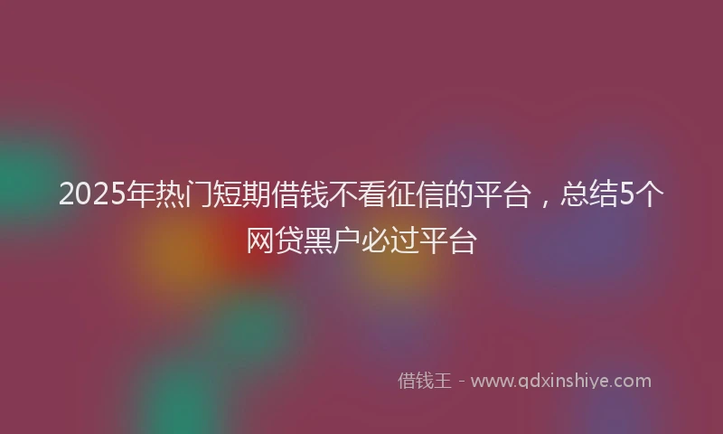 2025年热门短期借钱不看征信的平台，总结5个网贷黑户必过平台