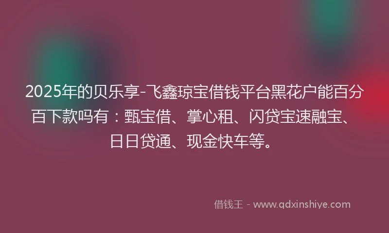 2025年的贝乐享-飞鑫琼宝借钱平台黑花户能百分百下款吗有：甄宝借、掌心租、闪贷宝速融宝、日日贷通、现金快车等。