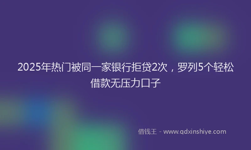 2025年热门被同一家银行拒贷2次，罗列5个轻松借款无压力口子