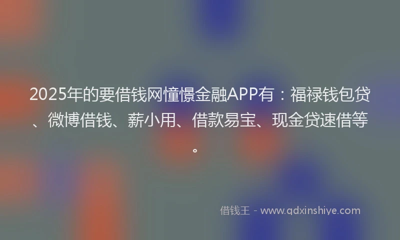 2025年的要借钱网憧憬金融APP有：福禄钱包贷、微博借钱、薪小用、借款易宝、现金贷速借等。