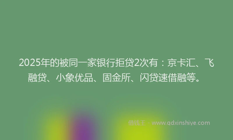 2025年的被同一家银行拒贷2次有：京卡汇、飞融贷、小象优品、固金所、闪贷速借融等。