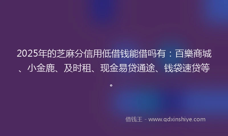 2025年的芝麻分信用低借钱能借吗有：百樂商城、小金鹿、及时租、现金易贷通途、钱袋速贷等。