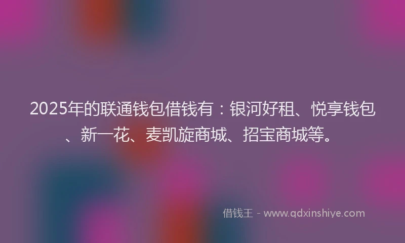 2025年的联通钱包借钱有：银河好租、悦享钱包、新一花、麦凯旋商城、招宝商城等。