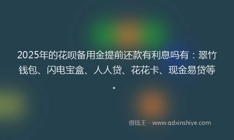 2025年的花呗备用金提前还款有利息吗有：翠竹钱包、闪电宝盒、人人贷、花花卡、现金易贷等。