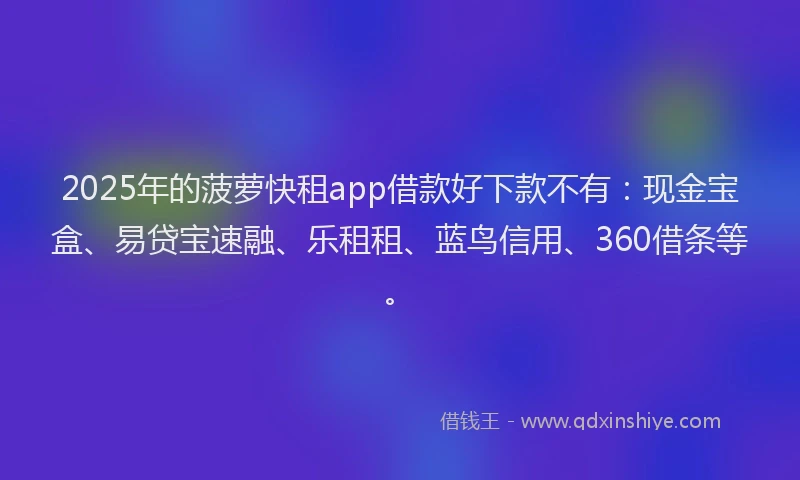 2025年的菠萝快租app借款好下款不有：现金宝盒、易贷宝速融、乐租租、蓝鸟信用、360借条等。