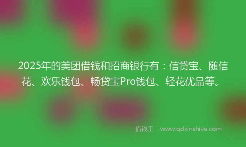 2025年的美团借钱和招商银行有：信贷宝、随信花、欢乐钱包、畅贷宝Pro钱包、轻花优品等。