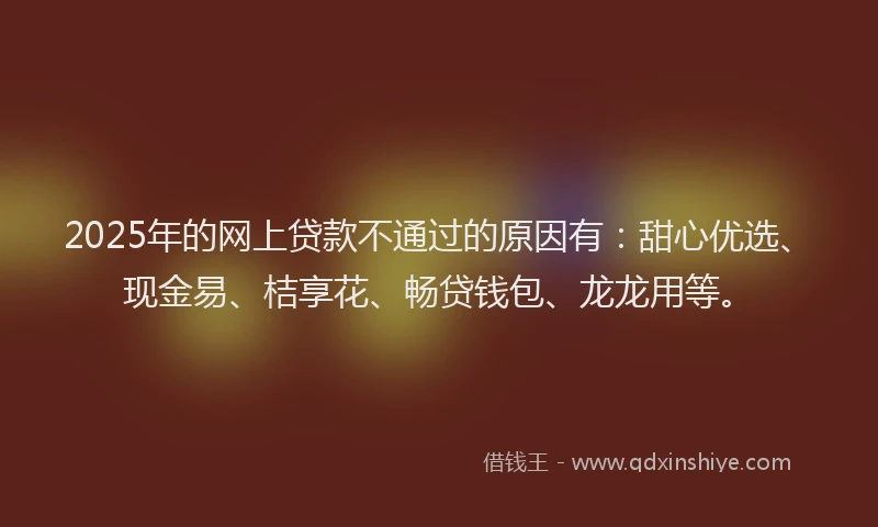 2025年的网上贷款不通过的原因有：甜心优选、现金易、桔享花、畅贷钱包、龙龙用等。