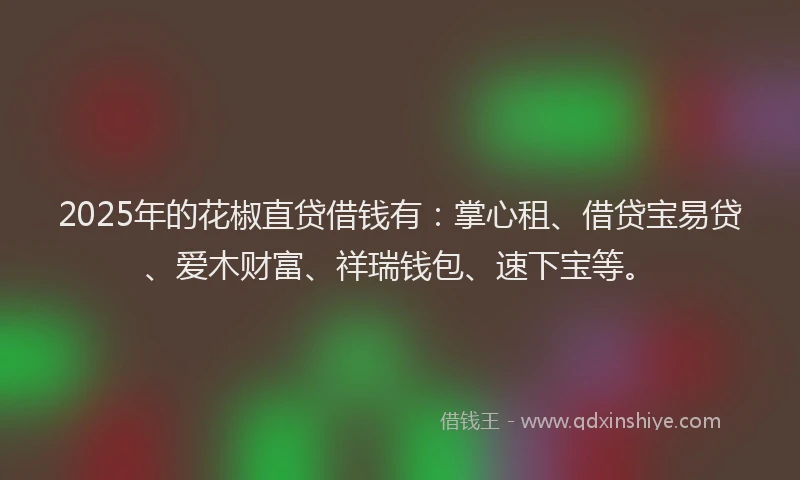 2025年的花椒直贷借钱有：掌心租、借贷宝易贷、爱木财富、祥瑞钱包、速下宝等。