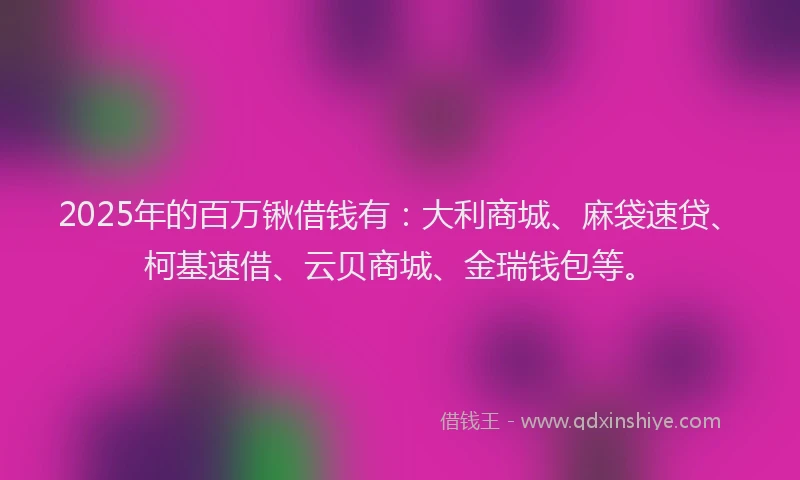 2025年的百万锹借钱有：大利商城、麻袋速贷、柯基速借、云贝商城、金瑞钱包等。