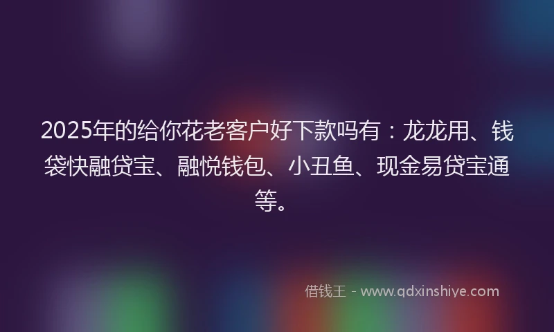 2025年的给你花老客户好下款吗有：龙龙用、钱袋快融贷宝、融悦钱包、小丑鱼、现金易贷宝通等。