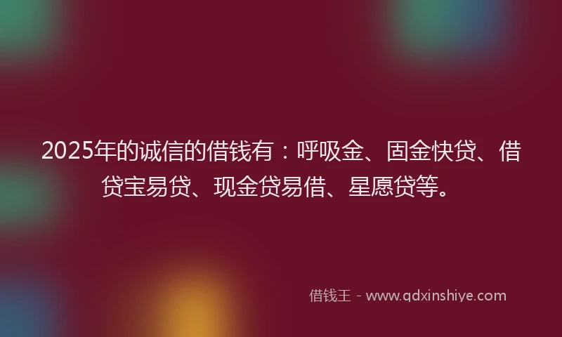 2025年的诚信的借钱有：呼吸金、固金快贷、借贷宝易贷、现金贷易借、星愿贷等。