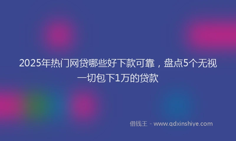 2025年热门网贷哪些好下款可靠，盘点5个无视一切包下1万的贷款
