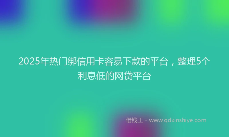 2025年热门绑信用卡容易下款的平台，整理5个利息低的网贷平台