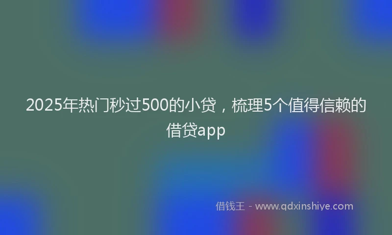 2025年热门秒过500的小贷，梳理5个值得信赖的借贷app