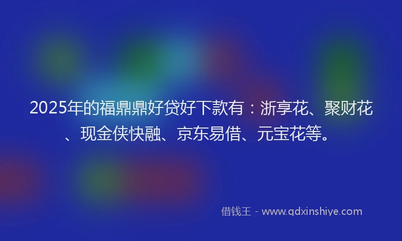 2025年的福鼎鼎好贷好下款有：浙享花、聚财花、现金侠快融、京东易借、元宝花等。