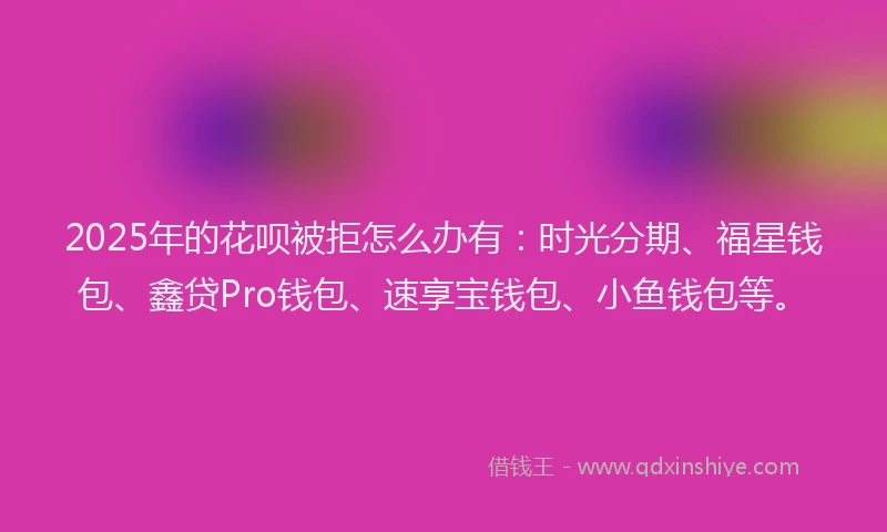 2025年的花呗被拒怎么办有：时光分期、福星钱包、鑫贷Pro钱包、速享宝钱包、小鱼钱包等。