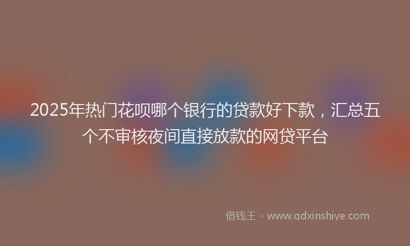 2025年热门花呗哪个银行的贷款好下款，汇总五个不审核夜间直接放款的网贷平台